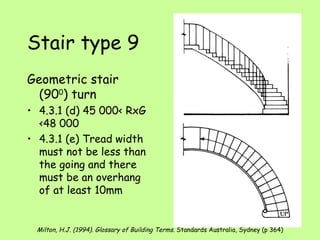Geometric stair (90 0 ) turn 4.3.1 (d) 45 000< RxG <48 000 4.3.1 (e) Tread width must not be less than the going and there must be an overhang of at least 10mm  Stair type 9 Milton, H.J. (1994). Glossary of Building Terms.  Standards Australia, Sydney (p 364) 