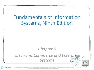1
Fundamentals of Information
Systems, Ninth Edition
Chapter 5
Electronic Commerce and Enterprise
Systems
© 2018 Cengage Learning. All Rights Reserved. May not be copied, scanned, or duplicated, in whole or in part, except for use as permitted in a license distributed with a certain
product or service or otherwise on a password-protected website for classroom use.
 