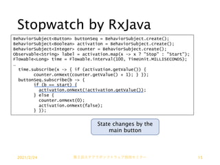 Stopwatch by RxJava
BehaviorSubject<Button> buttonSeq = BehaviorSubject.create();
BehaviorSubject<Boolean> activation = BehaviorSubject.create();
BehaviorSubject<Integer> counter = BehaviorSubject.create();
Observable<String> label = activation.map(x -> x ? "Stop" : "Start");
Flowable<Long> time = Flowable.interval(100, TimeUnit.MILLISECONDS);
…
time.subscribe(x -> { if (activation.getValue()) {
counter.onNext(counter.getValue() + 1); } });
buttonSeq.subscribe(b -> {
if (b == start) {
activation.onNext(!activation.getValue());
} else {
counter.onNext(0);
activation.onNext(false);
} });
State changes by the
main button
2021/2/24 第２回ステアラボソフトウェア技術セミナー 15
 