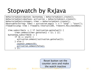 Stopwatch by RxJava
BehaviorSubject<Button> buttonSeq = BehaviorSubject.create();
BehaviorSubject<Boolean> activation = BehaviorSubject.create();
BehaviorSubject<Integer> timer = BehaviorSubject.create();
Observable<String> label = activation.map(x -> x ? "Stop" : "Start");
Flowable<Long> time = Flowable.interval(100, TimeUnit.MILLISECONDS);
…
time.subscribe(x -> { if (activation.getValue()) {
timer.onNext(timer.getValue() + 1); } });
buttonSeq.subscribe(b -> {
if (b == start) {
activation.onNext(!activation.getValue());
} else {
counter.onNext(0);
activation.onNext(false);
} });
Reset button set the
counter zero and make
the watch inactive
2021/2/24 第２回ステアラボソフトウェア技術セミナー 17
 