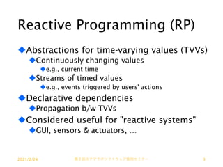 Reactive Programming (RP)
uAbstractions for time-varying values (TVVs)
uContinuously changing values
ue.g., current time
uStreams of timed values
ue.g., events triggered by users' actions
uDeclarative dependencies
uPropagation b/w TVVs
uConsidered useful for "reactive systems"
uGUI, sensors & actuators, …
2021/2/24 第２回ステアラボソフトウェア技術セミナー 3
 