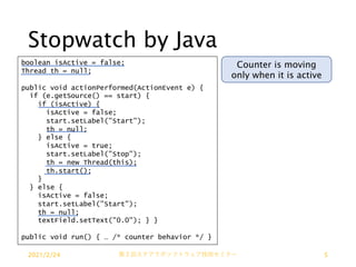Stopwatch by Java
boolean isActive = false;
Thread th = null;
public void actionPerformed(ActionEvent e) {
if (e.getSource() == start) {
if (isActive) {
isActive = false;
start.setLabel("Start");
th = null;
} else {
isActive = true;
start.setLabel("Stop");
th = new Thread(this);
th.start();
}
} else {
isActive = false;
start.setLabel("Start");
th = null;
textField.setText("0.0"); } }
public void run() { … /* counter behavior */ }
Counter is moving
only when it is active
2021/2/24 第２回ステアラボソフトウェア技術セミナー 5
 