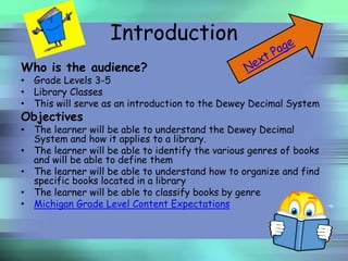 Introduction
Who is the audience?
• Grade Levels 3-5
• Library Classes
• This will serve as an introduction to the Dewey Decimal System
Objectives
• The learner will be able to understand the Dewey Decimal
  System and how it applies to a library.
• The learner will be able to identify the various genres of books
  and will be able to define them
• The learner will be able to understand how to organize and find
  specific books located in a library
• The learner will be able to classify books by genre
• Michigan Grade Level Content Expectations
 