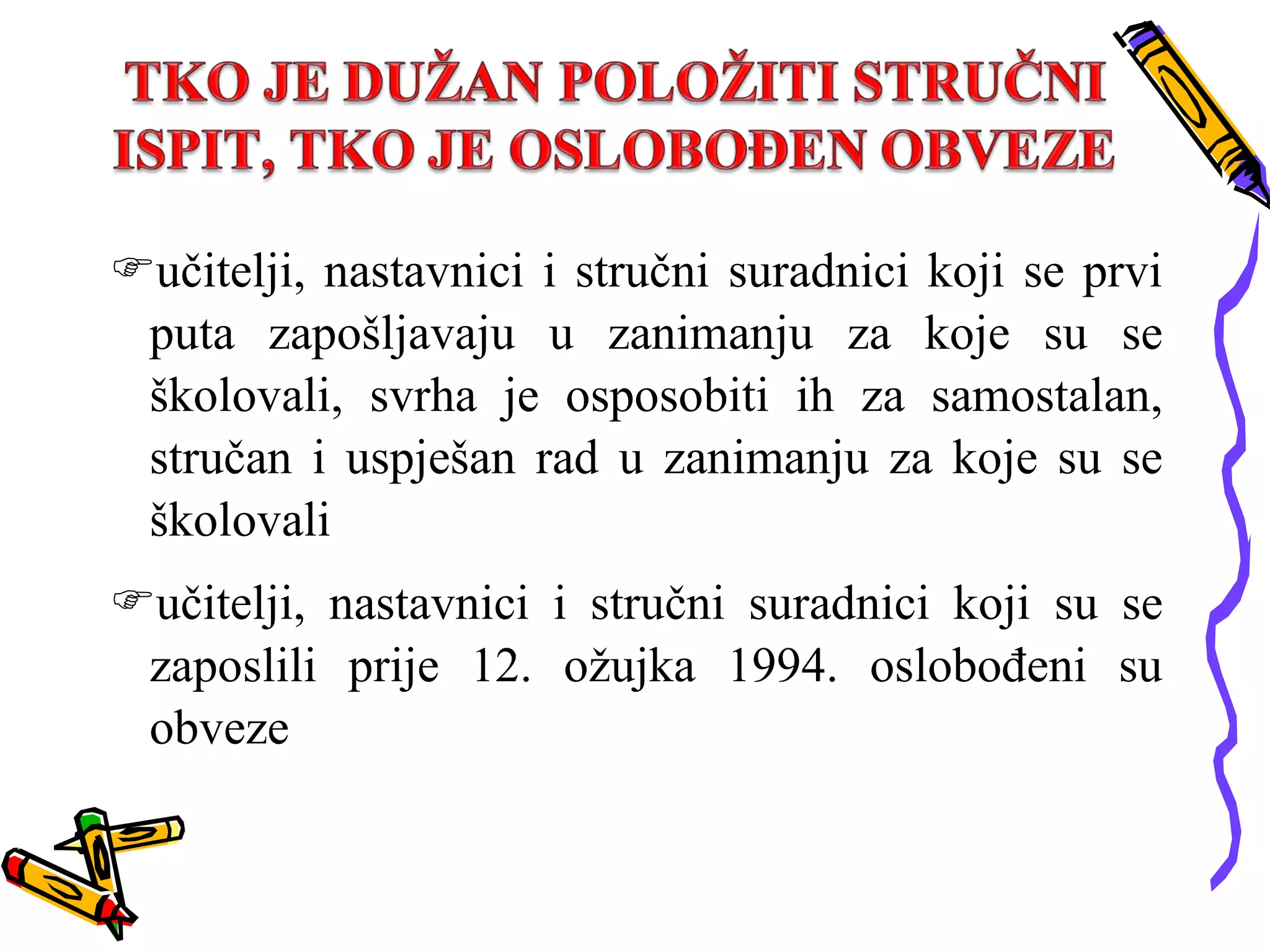 učitelji, nastavnici i stručni suradnici koji se prvi puta zapošljavaju u zanimanju za koje su se školovali, svrha je osposobiti ih za samostalan, stručan i uspješan rad u zanimanju za koje su se školovali učitelji, nastavnici i stručni suradnici koji su se zaposlili prije 12. ožujka 1994. oslobođeni su obveze 