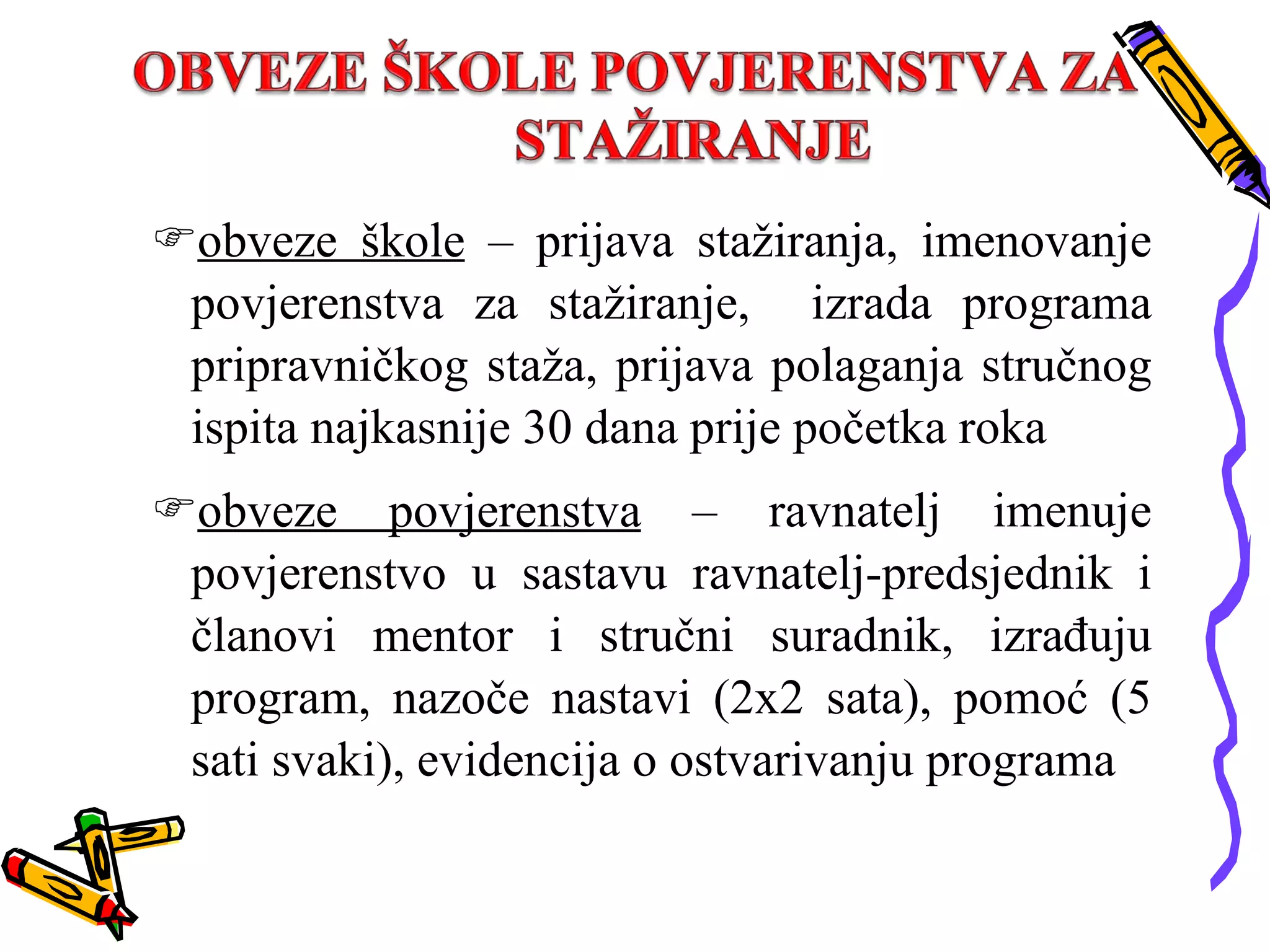 obveze škole  – prijava stažiranja, imenovanje povjerenstva za stažiranje,  izrada programa pripravničkog staža, prijava polaganja stručnog ispita najkasnije 30 dana prije početka roka obveze povjerenstva  – ravnatelj imenuje povjerenstvo u sastavu ravnatelj-predsjednik i članovi mentor i stručni suradnik, izrađuju program, nazoče nastavi (2x2 sata), pomoć (5 sati svaki), evidencija o ostvarivanju programa 