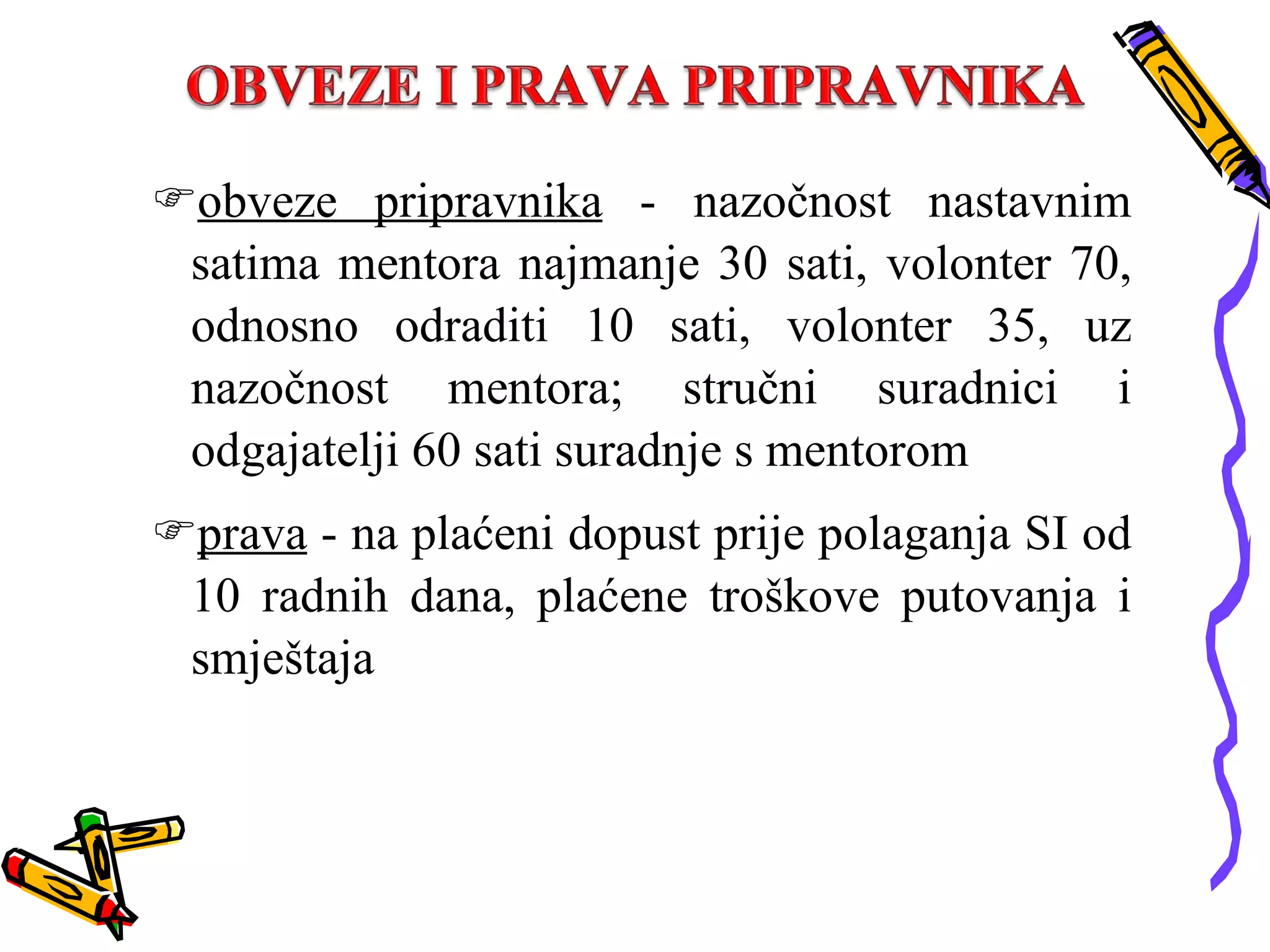obveze pripravnika  - nazočnost nastavnim satima mentora najmanje 30 sati, volonter 70, odnosno odraditi 10 sati, volonter 35, uz nazočnost mentora; stručni suradnici i odgajatelji 60 sati suradnje s mentorom prava  - na plaćeni dopust prije polaganja SI od 10 radnih dana, plaćene troškove putovanja i smještaja 