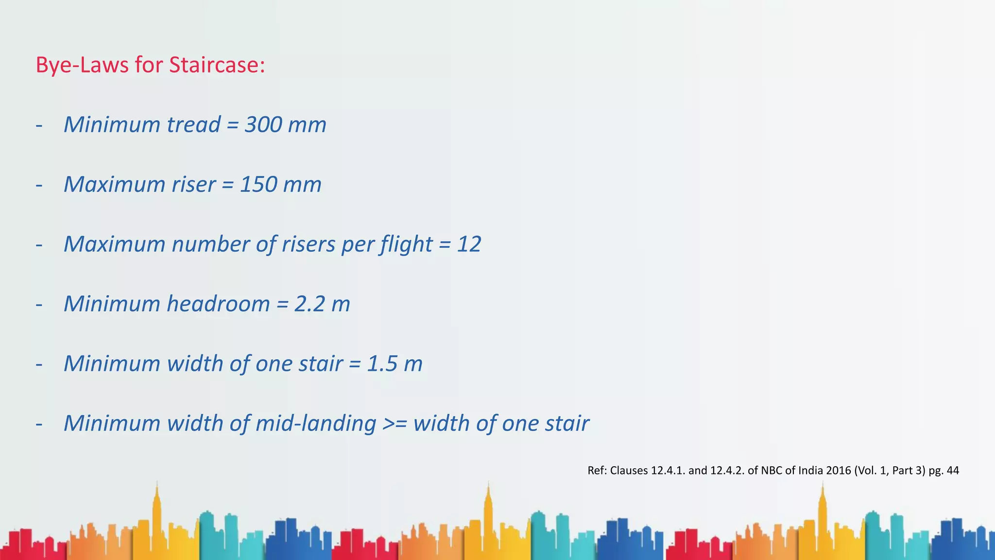 Bye-Laws for Staircase:
- Minimum tread = 300 mm
- Maximum riser = 150 mm
- Maximum number of risers per flight = 12
- Minimum headroom = 2.2 m
- Minimum width of one stair = 1.5 m
- Minimum width of mid-landing >= width of one stair
Ref: Clauses 12.4.1. and 12.4.2. of NBC of India 2016 (Vol. 1, Part 3) pg. 44
 