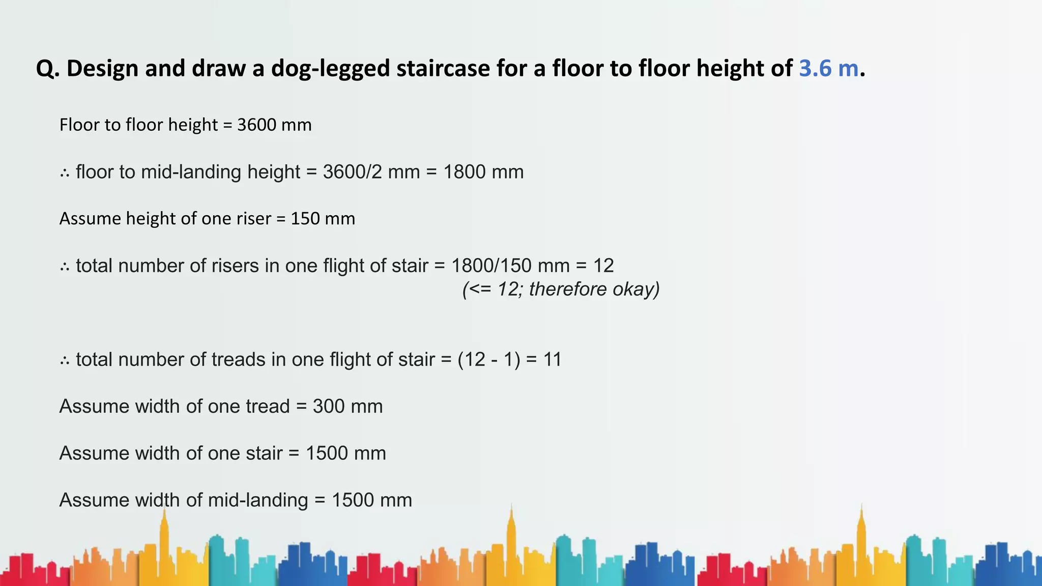 Q. Design and draw a dog-legged staircase for a floor to floor height of 3.6 m.
Floor to floor height = 3600 mm
∴ floor to mid-landing height = 3600/2 mm = 1800 mm
Assume height of one riser = 150 mm
∴ total number of risers in one flight of stair = 1800/150 mm = 12
(<= 12; therefore okay)
∴ total number of treads in one flight of stair = (12 - 1) = 11
Assume width of one tread = 300 mm
Assume width of one stair = 1500 mm
Assume width of mid-landing = 1500 mm
 