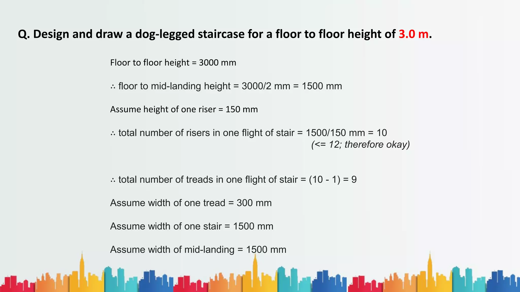 Q. Design and draw a dog-legged staircase for a floor to floor height of 3.0 m.
Floor to floor height = 3000 mm
∴ floor to mid-landing height = 3000/2 mm = 1500 mm
Assume height of one riser = 150 mm
∴ total number of risers in one flight of stair = 1500/150 mm = 10
(<= 12; therefore okay)
∴ total number of treads in one flight of stair = (10 - 1) = 9
Assume width of one tread = 300 mm
Assume width of one stair = 1500 mm
Assume width of mid-landing = 1500 mm
 