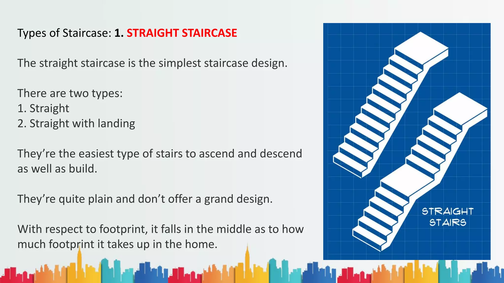 Types of Staircase: 1. STRAIGHT STAIRCASE
The straight staircase is the simplest staircase design.
There are two types:
1. Straight
2. Straight with landing
They’re the easiest type of stairs to ascend and descend
as well as build.
They’re quite plain and don’t offer a grand design.
With respect to footprint, it falls in the middle as to how
much footprint it takes up in the home.
 