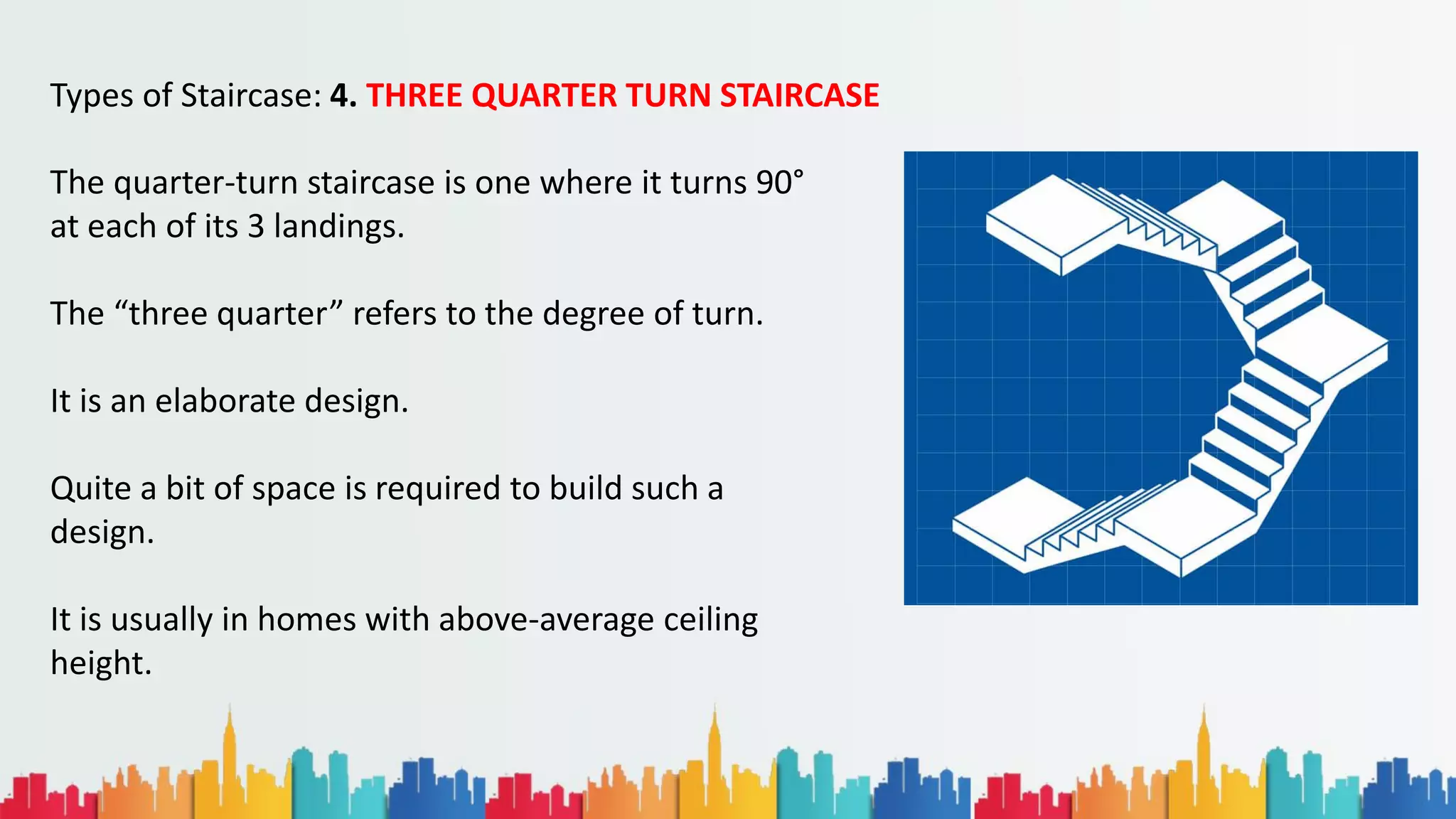 Types of Staircase: 4. THREE QUARTER TURN STAIRCASE
The quarter-turn staircase is one where it turns 90°
at each of its 3 landings.
The “three quarter” refers to the degree of turn.
It is an elaborate design.
Quite a bit of space is required to build such a
design.
It is usually in homes with above-average ceiling
height.
 