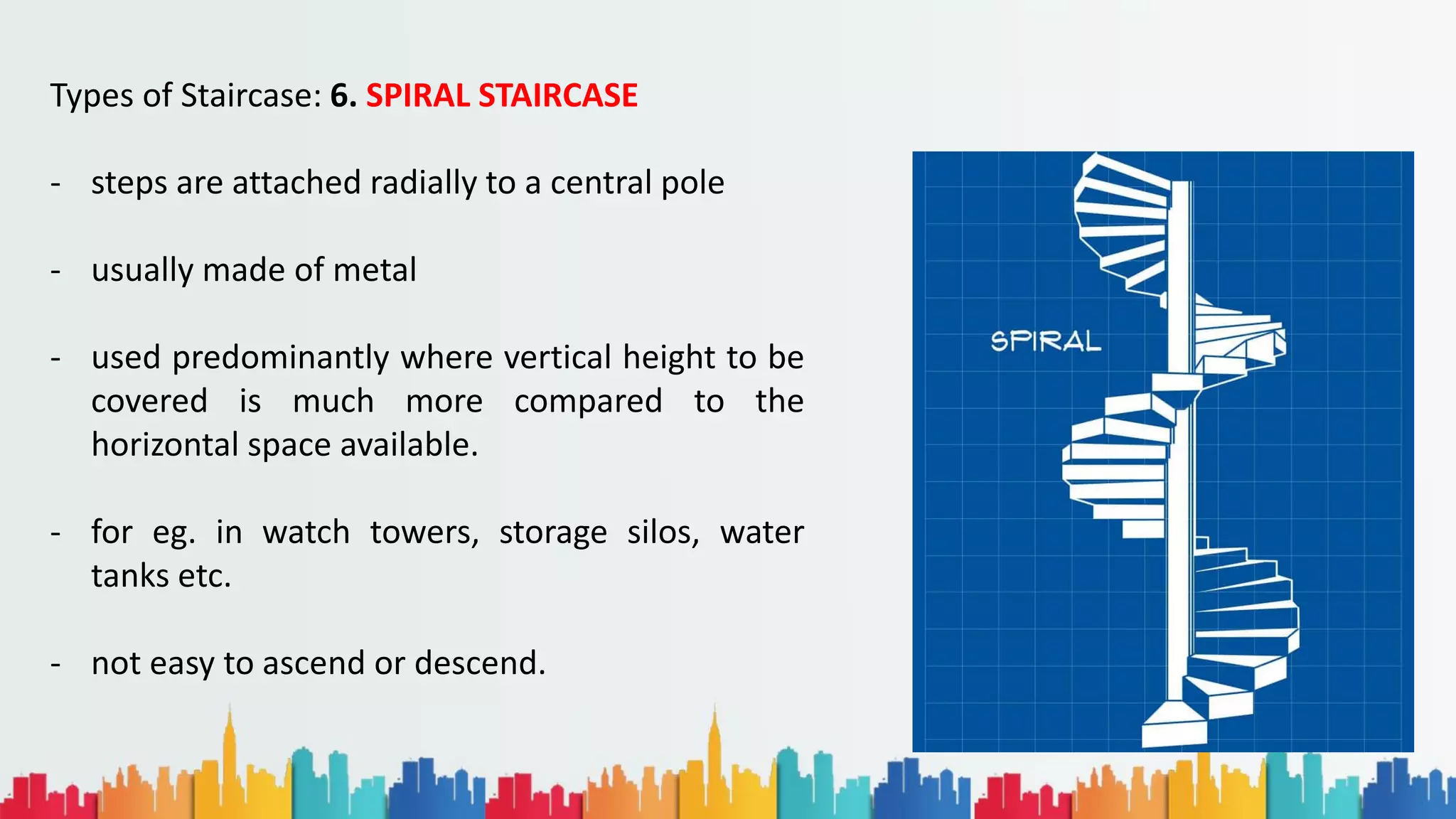 Types of Staircase: 6. SPIRAL STAIRCASE
- steps are attached radially to a central pole
- usually made of metal
- used predominantly where vertical height to be
covered is much more compared to the
horizontal space available.
- for eg. in watch towers, storage silos, water
tanks etc.
- not easy to ascend or descend.
 