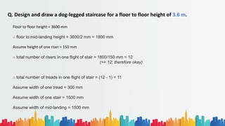 Q. Design and draw a dog-legged staircase for a floor to floor height of 3.6 m.
Floor to floor height = 3600 mm
∴ floor to mid-landing height = 3600/2 mm = 1800 mm
Assume height of one riser = 150 mm
∴ total number of risers in one flight of stair = 1800/150 mm = 12
(<= 12; therefore okay)
∴ total number of treads in one flight of stair = (12 - 1) = 11
Assume width of one tread = 300 mm
Assume width of one stair = 1500 mm
Assume width of mid-landing = 1500 mm
 