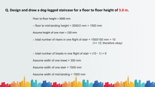 Q. Design and draw a dog-legged staircase for a floor to floor height of 3.0 m.
Floor to floor height = 3000 mm
∴ floor to mid-landing height = 3000/2 mm = 1500 mm
Assume height of one riser = 150 mm
∴ total number of risers in one flight of stair = 1500/150 mm = 10
(<= 12; therefore okay)
∴ total number of treads in one flight of stair = (10 - 1) = 9
Assume width of one tread = 300 mm
Assume width of one stair = 1500 mm
Assume width of mid-landing = 1500 mm
 