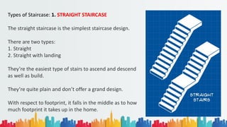 Types of Staircase: 1. STRAIGHT STAIRCASE
The straight staircase is the simplest staircase design.
There are two types:
1. Straight
2. Straight with landing
They’re the easiest type of stairs to ascend and descend
as well as build.
They’re quite plain and don’t offer a grand design.
With respect to footprint, it falls in the middle as to how
much footprint it takes up in the home.
 