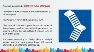 Types of Staircase: 2. QUARTER TURN STAIRCASE
The quarter-turn staircase is one where it turns 90°
at some point.
The “quarter” refers to the degree of turn.
This type of staircase is great for certain types of
home layouts such as one with a foyer where the
door is in from the wall sufficient enough to fit in
part of the stairs.
It’s more interesting in design than a straight
design and the turn means there will almost
always be a small landing part way up.
 