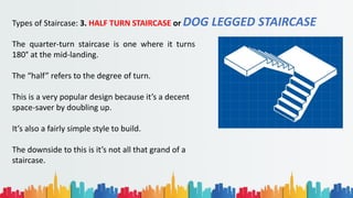 Types of Staircase: 3. HALF TURN STAIRCASE or DOG LEGGED STAIRCASE
The quarter-turn staircase is one where it turns
180° at the mid-landing.
The “half” refers to the degree of turn.
This is a very popular design because it’s a decent
space-saver by doubling up.
It’s also a fairly simple style to build.
The downside to this is it’s not all that grand of a
staircase.
 