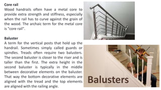 Core rail
Wood handrails often have a metal core to
provide extra strength and stiffness, especially
when the rail has to curve against the grain of
the wood. The archaic term for the metal core
is "core rail".
Baluster
A term for the vertical posts that hold up the
handrail. Sometimes simply called guards or
spindles. Treads often require two balusters.
The second baluster is closer to the riser and is
taller than the first. The extra height in the
second baluster is typically in the middle
between decorative elements on the baluster.
That way the bottom decorative elements are
aligned with the tread and the top elements
are aligned with the railing angle.
 