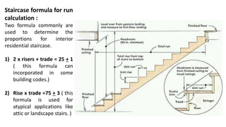 Staircase formula for run
calculation :
Two formula commonly are
used to determine the
proportions for interior
residential staircase.
1) 2 x risers + trade = 25 + 1
( this formula can
incorporated in some
building codes.)
2) Rise x trade =75 + 3 ( this
formula is used for
atypical applications like
attic or landscape stairs. )
 
