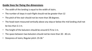 Guide lines for fixing the dimensions
• The width of the landing is equal to the width of stairs.
• The number of steps in each flight should not be greater than 12
• The pitch of the stair should not be more than 38 degrees.
• The head room measured vertically above any step or below the mid landing shall not
be less than 2.1 m.
• The height of the balusters should be around 0.75 to 1 m.
• The space between two balusters should not be more than 30 - 40 cm.
• Steepness of stairs; Regular pitch: 25-36 °
 