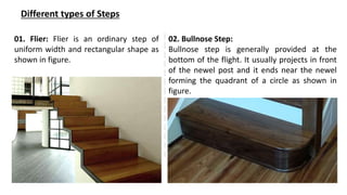 Different types of Steps
01. Flier: Flier is an ordinary step of
uniform width and rectangular shape as
shown in figure.
02. Bullnose Step:
Bullnose step is generally provided at the
bottom of the flight. It usually projects in front
of the newel post and it ends near the newel
forming the quadrant of a circle as shown in
figure.
 