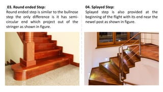 03. Round ended Step:
Round ended step is similar to the bullnose
step the only difference is it has semi-
circular end which project out of the
stringer as shown in figure.
04. Splayed Step:
Splayed step is also provided at the
beginning of the flight with its end near the
newel post as shown in figure.
 