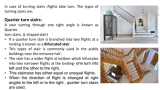 In case of turning stairs ,flights take turn. The types of
turning stairs are:
Quarter turn stairs:
A stair turning through one right angle is known as
Quarter
turn stairs. (L-shaped stair)
• If a quarter turn stair is branched into two flights at a
landing is known as a Bifurcated stair.
• This types of stair is commonly used in the public
buildings near the entrance hall .
• The stair has a wider flight at bottom which bifurcates
into two narrower flights at the landing- one turn into
left and the other to the right.
• This staircase has either equal or unequal flights.
• When the direction of flight is changed at right
angles to the left or to the right , quarter turn stairs
are used.
 