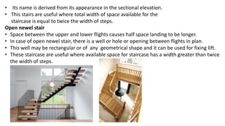 • Its name is derived from its appearance in the sectional elevation.
• This stairs are useful where total width of space available for the
staircase is equal to twice the width of steps.
Open newel stair
• Space between the upper and lower flights causes half space landing to be longer.
• In case of open newel stair, there is a well or hole or opening between flights in plan.
• This well may be rectangular or of any geometrical shape and it can be used for fixing lift.
• These staircase are useful where available space for staircase has a width greater than twice
the width of steps.
 