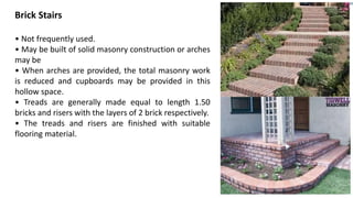 Brick Stairs
• Not frequently used.
• May be built of solid masonry construction or arches
may be
• When arches are provided, the total masonry work
is reduced and cupboards may be provided in this
hollow space.
• Treads are generally made equal to length 1.50
bricks and risers with the layers of 2 brick respectively.
• The treads and risers are finished with suitable
flooring material.
 