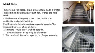 Metal Stairs
The external fire-escape stairs are generally made of metal.
The common metals used are cast iron, bronze and mild
steel.
• Used only as emergency stairs.....not common in
residential and public building.
Mostly used in factories, godowns, workshops etc. The
important features of metal stairs:
1. stringers are usually of channel section.
2. tread and riser of a step may be of one unit.
3. The tread and riser of a step may be of separate units.
 