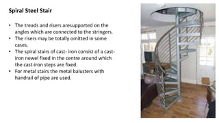 Spiral Steel Stair
• The treads and risers aresupported on the
angles which are connected to the stringers.
• The risers may be totally omitted in some
cases.
• The spiral stairs of cast- iron consist of a cast-
iron newel fixed in the centre around which
the cast-iron steps are fixed.
• For metal stairs the metal balusters with
handrail of pipe are used.
 