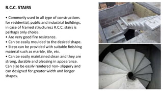 R.C.C. STAIRS
• Commonly used in all type of constructions
for residential, public and industrial buildings,
in case of framed structuresz R.C.C. stairs is
perhaps only choice.
• Are very good fire resistance.
• Can be easily moulded to the desired shape.
• Steps can be provided with suitable finishing
material such as marble, tile, etc.
• Can be easily maintained clean and they are
strong, durable and pleasing in appearance.
Can also be easilv rendered non- slippery and
can designed for greater width and longer
shapes.
 