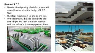 Precast R.C.C.
• The detail and placing of reinforcement will
naturally depend on the design of R.C.C.
Stair.
• The steps may be cast-in- situ or pre-cast.
• In the later case, it is also possible to pre-
cast a flight and then place it in position
with the help of suitable equipment. Stairs.
 