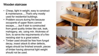 Wooden staircase
• Cheap, light in weight, easy to construct
& maintenance.....That's why mostly
used for residential buildings.
• Problem occurs during fire because
occupants of upper floors cannot
escape.......but if stair is constructed
from good quality timber like oak, teak,
mahogany, etc. using min. thickness of
5cm, to serve the requirements of a fire-
resisting stair to a great extent.
• Timber used should be free from fungal
decay, insect attack & other defects,
edges should be finished smooth, pieces
of timber having abnormal light weight
should not be used.
 