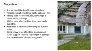 Stone stairs
• Stones should be hard & non- absorbent.
• Possess enough resistance to the action of fire.
• Mostly used for warehouses, workshops &
other public buildings.
• Widely used where ashlar stones are easily
available.
• Restricted in residential buildings to outside
stairs.
• Being heavy in weight, stone stairs require
stable support to avoid the danger of damage
due to settlement of supporting walls.
 