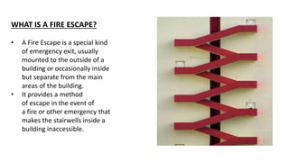 WHAT IS A FIRE ESCAPE?
• A Fire Escape is a special kind
of emergency exit, usually
mounted to the outside of a
building or occasionally inside
but separate from the main
areas of the building.
• It provides a method
of escape in the event of
a fire or other emergency that
makes the stairwells inside a
building inaccessible.
 