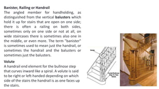 Banister, Railing or Handrail
The angled member for handholding, as
distinguished from the vertical balusters which
hold it up for stairs that are open on one side;
there is often a railing on both sides,
sometimes only on one side or not at all, on
wide staircases there is sometimes also one in
the middle, or even more. The term "banister"
is sometimes used to mean just the handrail, or
sometimes the handrail and the balusters or
sometimes just the balusters.
Volute
A handrail end element for the bullnose step
that curves inward like a spiral. A volute is said
to be right or left-handed depending on which
side of the stairs the handrail is as one faces up
the stairs.
 