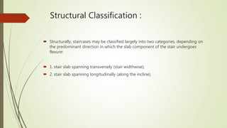 Structural Classification :
 Structurally, staircases may be classified largely into two categories, depending on
the predominant direction in which the slab component of the stair undergoes
flexure:
 1. stair slab spanning transversely (stair widthwise);
 2. stair slab spanning longitudinally (along the incline).
 