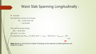Waist Slab Spanning Longitudinally :
 Example :
Now Bending moment @ mid span ,
Mu = 42.85*2.60^2/8
= 36.20 KNm .
Main reinforcement design :
Mu = 36.20 KNm
For Fe415 , b=1.25m
for balanced case, Mu,lim =0.138*fck*b*d2 => dreq. = 102.43 mm < dprovided = 159
mm
Ok.
Note :Based on trial and error depth of landing can be reduced considering flexure and
deflection criteria.
 