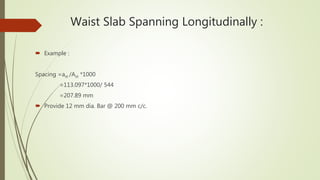 Waist Slab Spanning Longitudinally :
 Example :
Spacing =ast /Ast *1000
=113.097*1000/ 544
=207.89 mm
 Provide 12 mm dia. Bar @ 200 mm c/c.
 