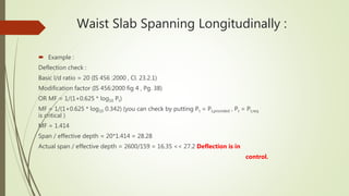 Waist Slab Spanning Longitudinally :
 Example :
Deflection check :
Basic l/d ratio = 20 (IS 456 :2000 , Cl. 23.2.1)
Modification factor (IS 456:2000 fig 4 , Pg. 38)
OR MF = 1/(1+0.625 * log10 Pt)
MF = 1/(1+0.625 * log10 0.342) (you can check by putting Pt = Pt,provided , Pt = Pt,req .
is critical )
MF = 1.414
Span / effective depth = 20*1.414 = 28.28
Actual span / effective depth = 2600/159 = 16.35 << 27.2 Deflection is in
control.
 