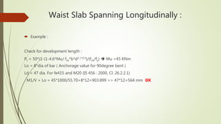 Waist Slab Spanning Longitudinally :
 Example :
Check for development length :
Pt = 50*(1-(1-4.6*Mu/ fck*b*d2 )^0.5)/(fck/fy)  Mu =45 KNm
Lo = 8*dia of bar ( Anchorage value for 90degree bent )
Ld = 47 dia. For fe415 and M20 (IS 456 : 2000, Cl. 26.2.2.1)
M1/V + Lo = 45*1000/55.70+8*12=903.899 >> 47*12=564 mm OK
 