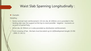 Waist Slab Spanning Longitudinally :
 Example :
Detailing :
• Some nominal main reinforcement ( 10 mm dia. @ 220mm c/c) is provided in the
landing slab near the support at the top to resist possible ‘ negative ‘ moments on
account of partial fixity.
• 8 mm dia. @ 250mm c/c is also provided as distribution reinforcement.
• From crossing of bar , the bars must be extent up to Ld(Development length, IS 456
: 2000, Cl. 26.2.1)
 