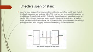 Effective span of stair:
 Another case frequently encountered in residential and office buildings is that of
the landings supported on three sides. This case has not been explicitly covered by
the IS Code. The ACI Code and BS Code also do not have any special provision as
yet for this condition. However, recent studies (based on experiments as well as
finite element analysis) reveal that the flight essentially spans between the landing-
going junctions, with hogging moments developing at these junctions.
 