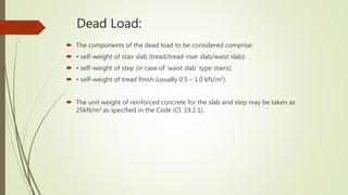 Dead Load:
 The components of the dead load to be considered comprise:
 • self-weight of stair slab (tread/tread-riser slab/waist slab);
 • self-weight of step (in case of ‘waist slab’ type stairs);
 • self-weight of tread finish (usually 0.5 – 1.0 kN/m2).
 The unit weight of reinforced concrete for the slab and step may be taken as
25kN/m3 as specified in the Code (Cl. 19.2.1).
 