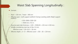 Waist Slab Spanning Longitudinally :
 Example :
• Riser = 150 mm , Tread = 300 mm
• Effective span =(Left support width)/2+Going+Landing width-(Right support .
width)/2
=150+3000+1500-150
= 4500 mm / 4.5 m
• Assume waist slab thickness = l/20 = 4500/20 = 225 mm ≈ 250 mm .
• Initially considering main bar of dia. 12 mm,
Effective cover = 20+12/2 = 26 mm.
• Effective depth , d = D - effective cover = 250 – 26 = 224 mm .
 
