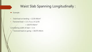 Waist Slab Spanning Longitudinally :
 Example :
• Total load on landing = 12.05 KN/m2
• Factored load = 1.5 ( F.o.s ) X 12.05
= 18.075 KN/m2
Considering width of stair = 1 m
• Factored load on going = 18.075 KN/m
 
