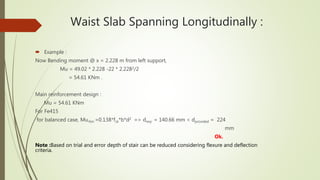 Waist Slab Spanning Longitudinally :
 Example :
Now Bending moment @ x = 2.228 m from left support,
Mu = 49.02 * 2.228 -22 * 2.2282/2
= 54.61 KNm .
Main reinforcement design :
Mu = 54.61 KNm
For Fe415
for balanced case, Mu,lim =0.138*fck*b*d2 => dreq. = 140.66 mm < dprovided = 224
mm
Ok.
Note :Based on trial and error depth of stair can be reduced considering flexure and deflection
criteria.
 
