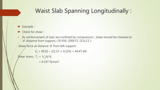 Waist Slab Spanning Longitudinally :
 Example :
 Check for shear :
• As reinforcement of stair are confined by compression , shear should be checked at
‘d’ distance from support, ( IS 456 :2000 Cl. 22.6.2.1 )
Shear force at distance ‘d’ from left support :
Vu = 49.02 – (21.17 × 0.224) = 44.47 kN
Shear stress , Tv = Vu /b*d
= 0.197 N/mm2
 