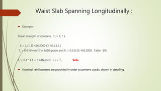 Waist Slab Spanning Longitudinally :
 Example :
Shear strength of concrete , Tc‘= Tc * k
k = 1.1 ( IS 456:2000 Cl. 40.2.1.1 )
Tc = 0.4 N/mm2 (For M20 grade and Pt = 0.33)( IS 456:2000 , Table -19)
Tc‘= 0.4 * 1.1 = 0.44N/mm2 >>> Tv Safe.
 Nominal reinforcment are provided in order to prevent cracks, shown in detailing.
 